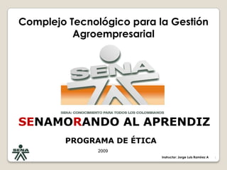 SENAMORANDO AL APRENDIZ PROGRAMA DE ÉTICA  1 Complejo Tecnológico para la Gestión Agroempresarial  2009 Instructor: Jorge Luis Ramírez A 