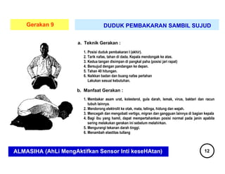 Gerakan 9                   DUDUK PEMBAKARAN SAMBIL SUJUD

                     a. Teknik Gerakan :




                     b. Manfaat Gerakan :




ALMASIHA (AhLi MengAktifkan Sensor Inti keseHAtan)         12
 