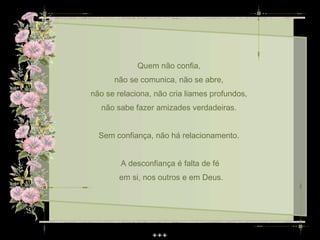 Quem não confia,
      não se comunica, não se abre,
não se relaciona, não cria liames profundos,
  não sabe fazer amizades verdadeiras.


  Sem confiança, não há relacionamento.


        A desconfiança é falta de fé
        em si, nos outros e em Deus.
 