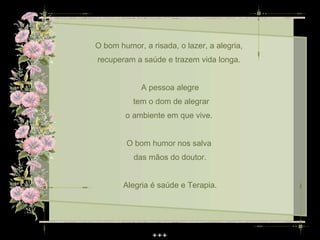 O bom humor, a risada, o lazer, a alegria,
recuperam a saúde e trazem vida longa.


             A pessoa alegre
          tem o dom de alegrar
        o ambiente em que vive.


        O bom humor nos salva
          das mãos do doutor.


       Alegria é saúde e Terapia.
 