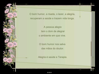O bom humor, a risada, o lazer, a alegria,  recuperam a saúde e trazem vida longa.  A pessoa alegre tem o dom de alegrar o ambiente em que vive.  O bom humor nos salva  das mãos do doutor. Alegria é saúde e Terapia. 