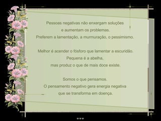 Pessoas negativas não enxergam soluções  e aumentam os problemas. Preferem a lamentação, a murmuração, o pessimismo.  Melhor é acender o fósforo que lamentar a escuridão. Pequena é a abelha,  mas produz o que de mais doce existe. Somos o que pensamos.  O pensamento negativo gera energia negativa  que se transforma em doença. 