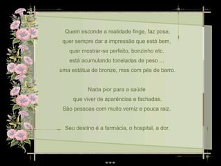 Quem esconde a realidade finge, faz pose, quer sempre dar a impressão que está bem,  quer mostrar-se perfeito, bonzinho etc.  está acumulando toneladas de peso ...  uma estátua de bronze, mas com pés de barro. Nada pior para a saúde  que viver de aparências e fachadas. São pessoas com muito verniz e pouca raiz.  Seu destino é a farmácia, o hospital, a dor. 