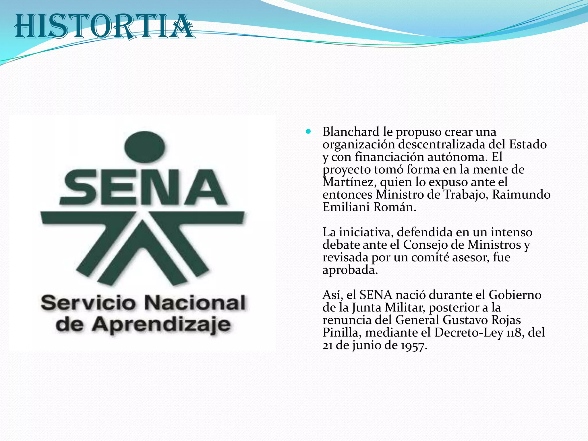 SENAHISTORTIABlanchard le propuso crear una organización descentralizada del Estado y con financiación autónoma. El proyecto tomó forma en la mente de Martínez, quien lo expuso ante el entonces Ministro de Trabajo, Raimundo Emiliani Román. La iniciativa, defendida en un intenso debate ante el Consejo de Ministros y revisada por un comité asesor, fue aprobada. Así, el SENA nació durante el Gobierno de la Junta Militar, posterior a la renuncia del General Gustavo Rojas Pinilla, mediante el Decreto-Ley 118, del 21 de junio de 1957. 