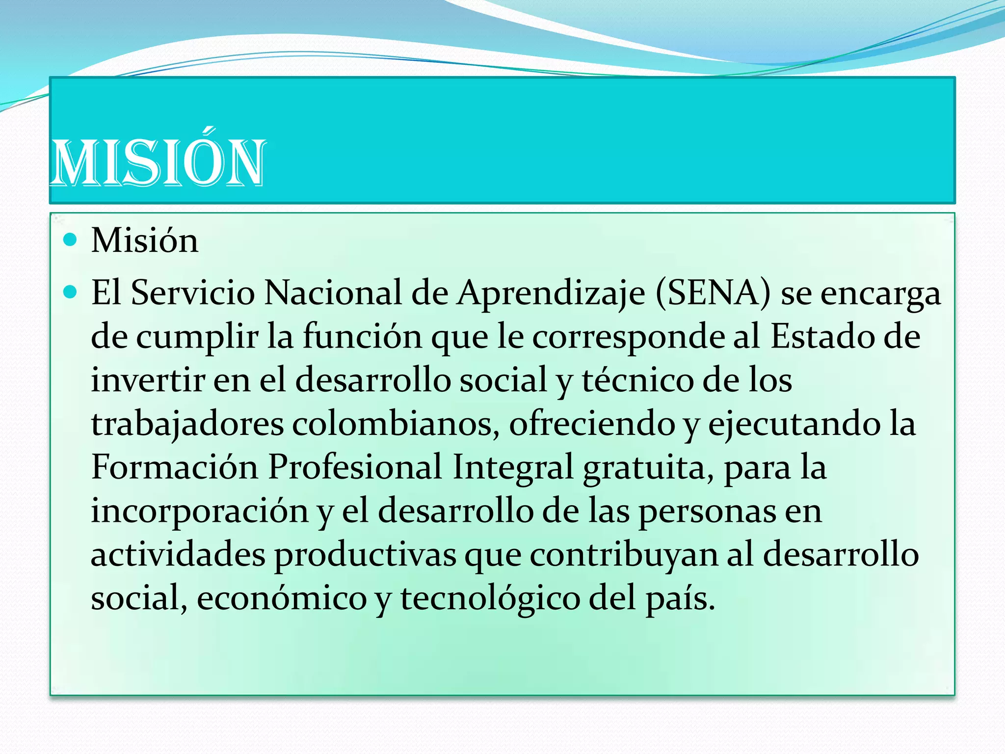 MISIÓNMisiónEl Servicio Nacional de Aprendizaje (SENA) se encarga de cumplir la función que le corresponde al Estado de invertir en el desarrollo social y técnico de los trabajadores colombianos, ofreciendo y ejecutando la Formación Profesional Integral gratuita, para la incorporación y el desarrollo de las personas en actividades productivas que contribuyan al desarrollo social, económico y tecnológico del país. 