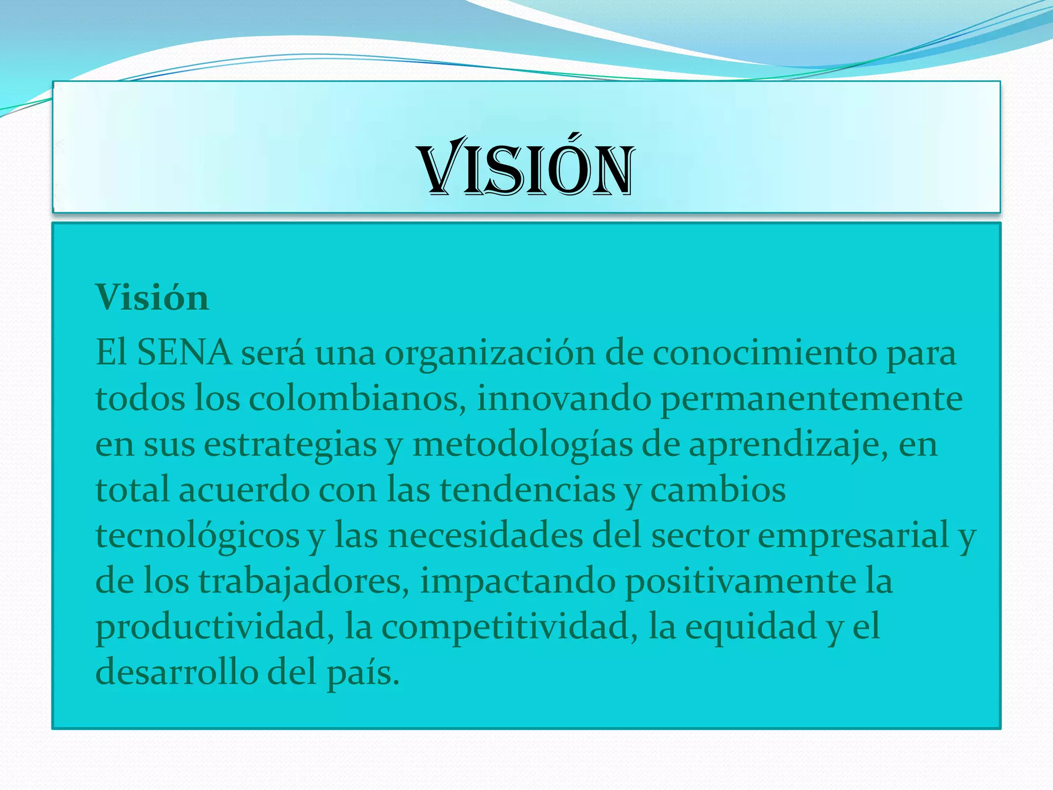 VISIÓNVisiónEl SENA será una organización de conocimiento para todos los colombianos, innovando permanentemente en sus estrategias y metodologías de aprendizaje, en total acuerdo con las tendencias y cambios tecnológicos y las necesidades del sector empresarial y de los trabajadores, impactando positivamente la productividad, la competitividad, la equidad y el desarrollo del país. 