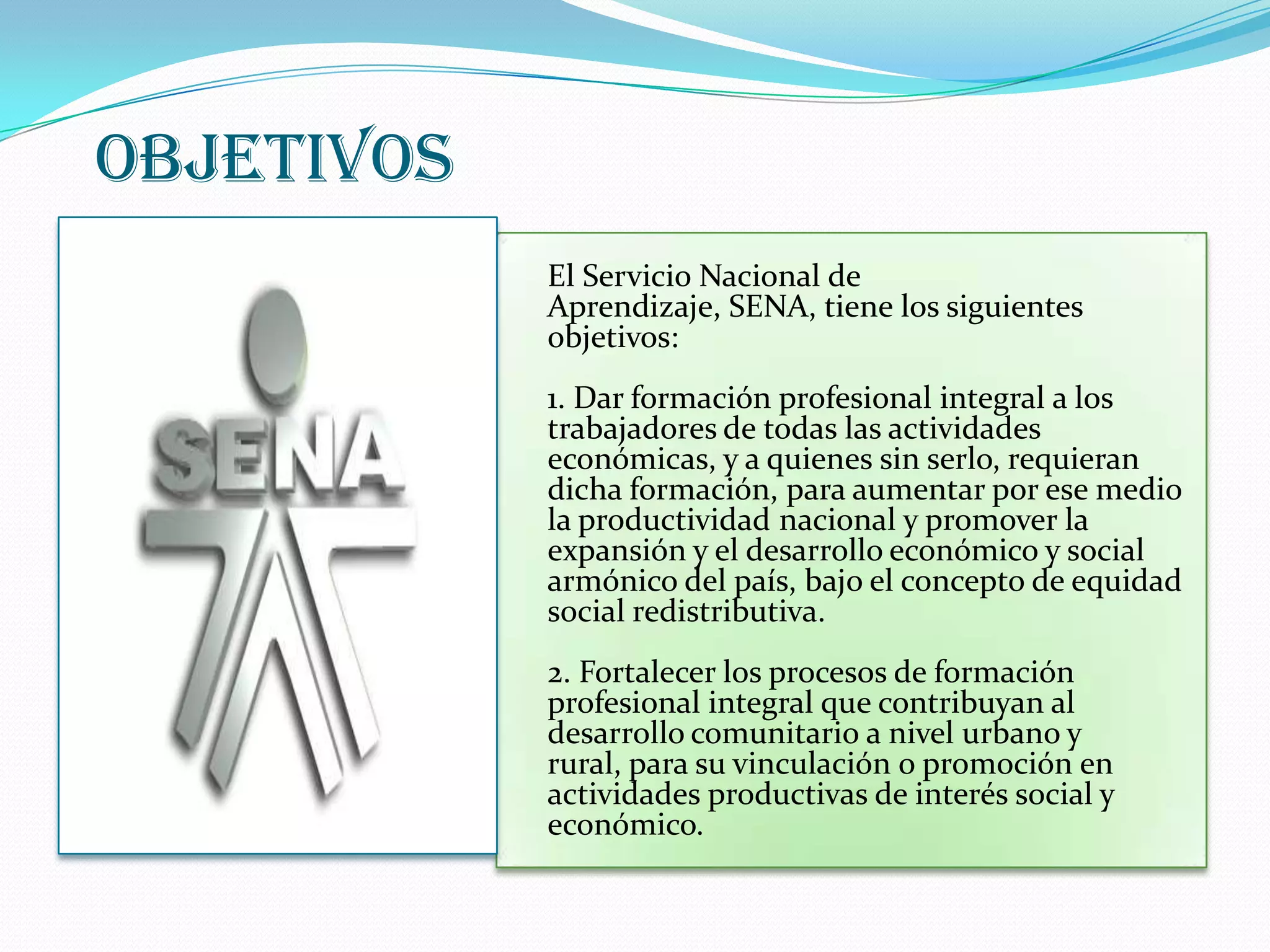 OBJETIVOSEl Servicio Nacional de Aprendizaje, SENA, tiene los siguientes objetivos:1. Dar formación profesional integral a los trabajadores de todas las actividades económicas, y a quienes sin serlo, requieran dicha formación, para aumentar por ese medio la productividad nacional y promover la expansión y el desarrollo económico y social armónico del país, bajo el concepto de equidad social redistributiva. 2. Fortalecer los procesos de formación profesional integral que contribuyan al desarrollo comunitario a nivel urbano y rural, para su vinculación o promoción en actividades productivas de interés social y económico. 