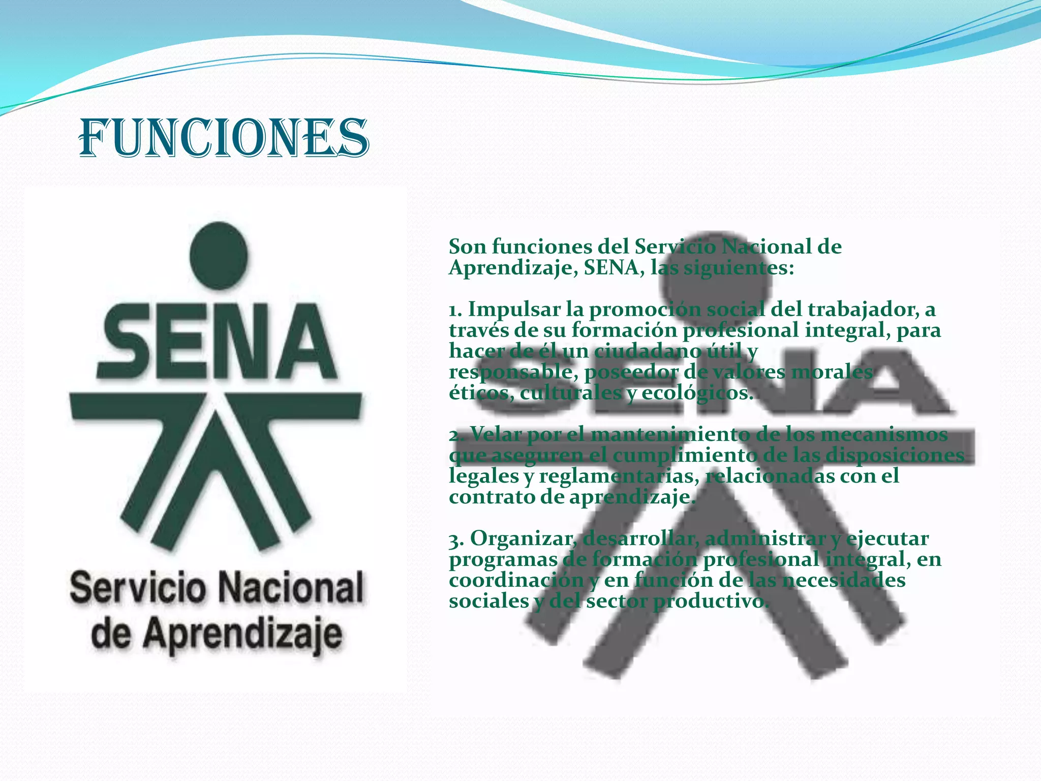 FUNCIONESSon funciones del Servicio Nacional de Aprendizaje, SENA, las siguientes: 1. Impulsar la promoción social del trabajador, a través de su formación profesional integral, para hacer de él un ciudadano útil y responsable, poseedor de valores morales éticos, culturales y ecológicos. 2. Velar por el mantenimiento de los mecanismos que aseguren el cumplimiento de las disposiciones legales y reglamentarias, relacionadas con el contrato de aprendizaje. 3. Organizar, desarrollar, administrar y ejecutar programas de formación profesional integral, en coordinación y en función de las necesidades sociales y del sector productivo. 