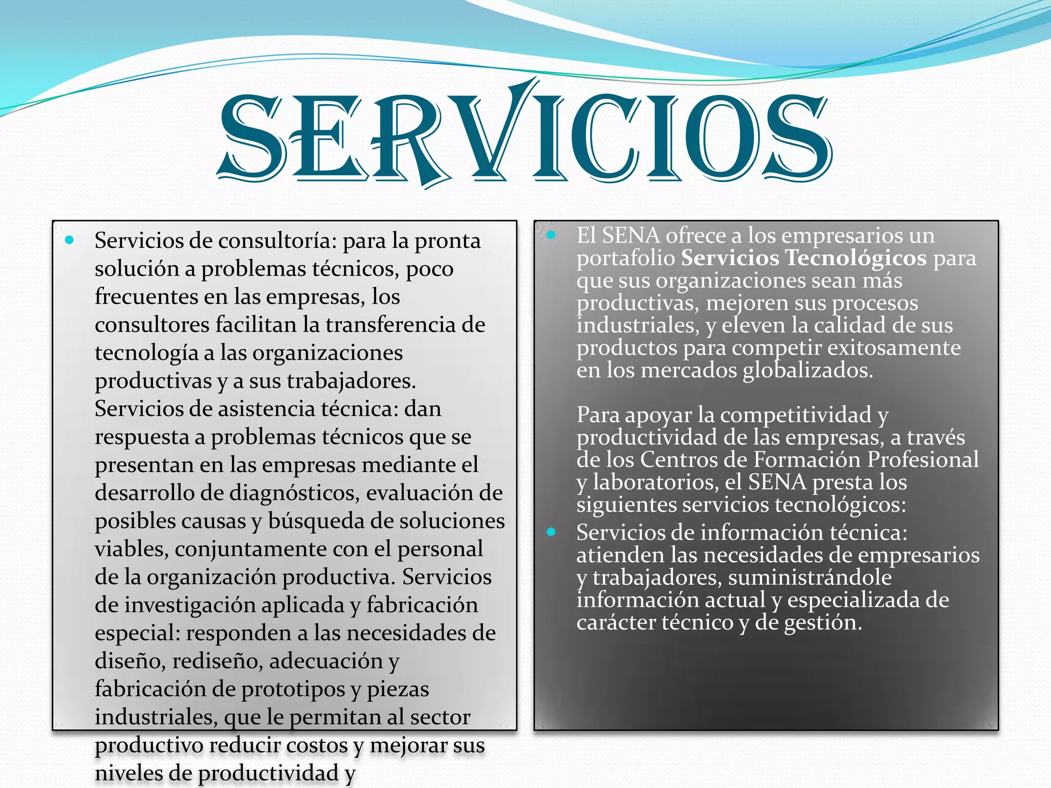 SERVICIOSServicios de consultoría: para la pronta solución a problemas técnicos, poco frecuentes en las empresas, los consultores facilitan la transferencia de tecnología a las organizaciones productivas y a sus trabajadores. Servicios de asistencia técnica: dan respuesta a problemas técnicos que se presentan en las empresas mediante el desarrollo de diagnósticos, evaluación de posibles causas y búsqueda de soluciones viables, conjuntamente con el personal de la organización productiva. Servicios de investigación aplicada y fabricación especial: responden a las necesidades de diseño, rediseño, adecuación y fabricación de prototipos y piezas industriales, que le permitan al sector productivo reducir costos y mejorar sus niveles de productividad y competitividad.El SENA ofrece a los empresarios un portafolio Servicios Tecnológicos para que sus organizaciones sean más productivas, mejoren sus procesos industriales, y eleven la calidad de sus productos para competir exitosamente en los mercados globalizados.Para apoyar la competitividad y productividad de las empresas, a través de los Centros de Formación Profesional y laboratorios, el SENA presta los siguientes servicios tecnológicos: Servicios de información técnica: atienden las necesidades de empresarios y trabajadores, suministrándole información actual y especializada de carácter técnico y de gestión. 
