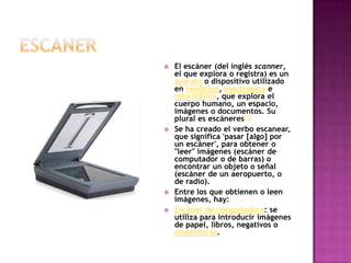 escanerEl escáner (del inglés scanner, el que explora o registra) es un aparato o dispositivo utilizado en medicina, electrónica e informática, que explora el cuerpo humano, un espacio, imágenes o documentos. Su plural es escáneres[1]Se ha creado el verbo escanear, que significa 'pasar [algo] por un escáner', para obtener o "leer" imágenes (escáner de computador o de barras) o encontrar un objeto o señal (escáner de un aeropuerto, o de radio).Entre los que obtienen o leen imágenes, hay:Escáner de computadora: se utiliza para introducir imágenes de papel, libros, negativos o diapositivas. 