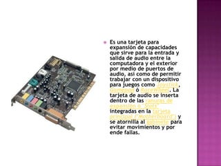 Es una tarjeta para expansión de capacidades que sirve para la entrada y salida de audio entre la computadora y el exterior por medio de puertos de audio, así como de permitir trabajar con un dispositivo para juegos como Joystick, Gamepad ó RaceWheel. La tarjeta de audio se inserta dentro de las ranuras de expansión ó "Slots" integradas en la tarjeta principal ("Motherboard") y se atornilla al gabinete para evitar movimientos y por ende fallas. 