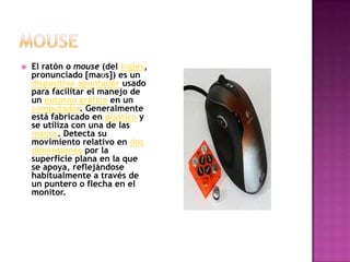 mouseEl ratón o mouse (del inglés, pronunciado [maʊs]) es un dispositivo apuntador usado para facilitar el manejo de un entorno gráfico en un computador. Generalmente está fabricado en plástico y se utiliza con una de las manos. Detecta su movimiento relativo en dos dimensiones por la superficie plana en la que se apoya, reflejándose habitualmente a través de un puntero o flecha en el monitor.
