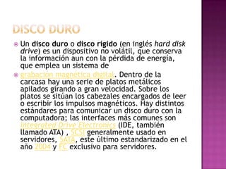 Disco duroUn disco duro o disco rígido (en inglés hard disk drive) es un dispositivo no volátil, que conserva la información aun con la pérdida de energía, que emplea un sistema de grabación magnética digital. Dentro de la carcasa hay una serie de platos metálicos apilados girando a gran velocidad. Sobre los platos se sitúan los cabezales encargados de leer o escribir los impulsos magnéticos. Hay distintos estándares para comunicar un disco duro con la computadora; las interfaces más comunes son Integrated Drive Electronics (IDE, también llamado ATA) , SCSI generalmente usado en servidores, SATA, este último estandarizado en el año 2004 y FC exclusivo para servidores.
