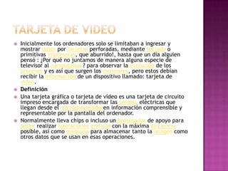 Tarjeta de videoInicialmente los ordenadores solo se limitaban a ingresar y mostrar datos por tarjetas perforadas, mediante teclado o primitivas impresoras, que aburrido!, hasta que un día alguien pensó : ¿Por qué no juntamos de manera alguna especie de televisor al computador ? para observar la evolución de los procesos y es así que surgen los monitores, pero estos debían recibir la información de un dispositivo llamado: tarjeta de video.DefiniciónUna tarjeta gráfica o tarjeta de vídeo es una tarjeta de circuito impreso encargada de transformar las señales eléctricas que llegan desde el microprocesadoren información comprensible y representable por la pantalla del ordenador. Normalmente lleva chips o incluso un procesador de apoyo para poder realizar operacionesgráficas con la máxima eficiencia posible, así como memoria para almacenar tanto la imagen como otros datos que se usan en esas operaciones.