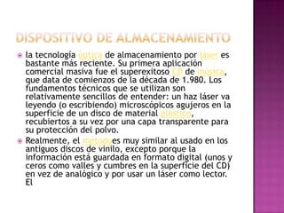 Dispositivo de almacenamientola tecnología óptica de almacenamiento por láser es bastante más reciente. Su primera aplicación comercial masiva fue el superexitoso CD de música, que data de comienzos de la década de 1.980. Los fundamentos técnicos que se utilizan son relativamente sencillos de entender: un haz láser va leyendo (o escribiendo) microscópicos agujeros en la superficie de un disco de material plástico, recubiertos a su vez por una capa transparente para su protección del polvo. Realmente, el métodoes muy similar al usado en los antiguos discos de vinilo, excepto porque la información está guardada en formato digital (unos y ceros como valles y cumbres en la superficie del CD) en vez de analógico y por usar un láser como lector. El