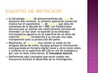Equipos de impresiónla tecnología óptica de almacenamiento por láser es bastante más reciente. Su primera aplicación comercial masiva fue el superéxitos CD de música, que data de comienzos de la década de 1.980. Los fundamentos técnicos que se utilizan son relativamente sencillos de entender: un haz láser va leyendo (o escribiendo) microscópicos agujeros en la superficie de un disco de material plástico, recubiertos a su vez por una capa transparente para su protección del polvo. Realmente, el métodos muy similar al usado en los antiguos discos de vinilo, excepto porque la información está guardada en formato digital (unos y ceros como valles y cumbres en la superficie del CD) en vez de analógico y por usar un láser como lector. El Conceptos básicosDefiniremos aquí conceptos que serán usados con frecuencia durante el desarrollo de la investigación. 