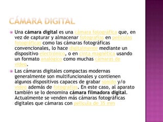 Cámara digitalUna cámara digital es una cámara fotográfica que, en vez de capturar y almacenar fotografías en películas fotográficas como las cámaras fotográficas convencionales, lo hace digitalmente mediante un dispositivo electrónico, o en cinta magnética usando un formato analógico como muchas cámaras de video.Las cámaras digitales compactas modernas generalmente son multifuncionales y contienen algunos dispositivos capaces de grabar sonido y/o video además de fotografías. En este caso, al aparato también se lo denomina cámara filmadora digital. Actualmente se venden más cámaras fotográficas digitales que cámaras con película de 35 mm