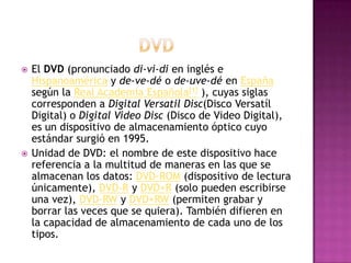 DVDEl DVD (pronunciado di-vi-di en inglés e Hispanoamérica y de-ve-dé o de-uve-dé en España según la Real Academia Española[1] ), cuyas siglas corresponden a Digital Versatil Disc(Disco Versatíl Digital) o Digital Video Disc (Disco de Video Digital), es un dispositivo de almacenamiento óptico cuyo estándar surgió en 1995.Unidad de DVD: el nombre de este dispositivo hace referencia a la multitud de maneras en las que se almacenan los datos: DVD-ROM (dispositivo de lectura únicamente), DVD-R y DVD+R (solo pueden escribirse una vez), DVD-RW y DVD+RW (permiten grabar y borrar las veces que se quiera). También difieren en la capacidad de almacenamiento de cada uno de los tipos.