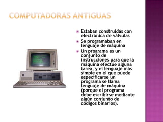Computadoras antiguasEstaban construidas con electrónica de válvulasSe programaban en lenguaje de máquinaUn programa es un conjunto de instrucciones para que la máquina efectúe alguna tarea, y el lenguaje más simple en el que puede especificarse un programa se llama lenguaje de máquina (porque el programa debe escribirse mediante algún conjunto de códigos binarios).