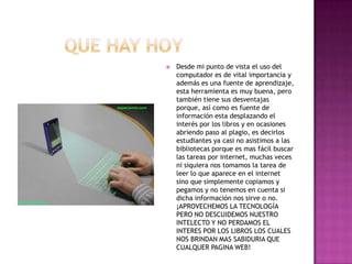         que hay hoyDesde mi punto de vista el uso del computador es de vital importancia y además es una fuente de aprendizaje, esta herramienta es muy buena, pero también tiene sus desventajas porque, así como es fuente de información esta desplazando el interés por los libros y en ocasiones abriendo paso al plagio, es decirlos estudiantes ya casi no asistimos a las bibliotecas porque es mas fácil buscar las tareas por internet, muchas veces ni siquiera nos tomamos la tarea de leer lo que aparece en el internet sino que simplemente copiamos y pegamos y no tenemos en cuenta si dicha información nos sirve o no.¡APROVECHEMOS LA TECNOLOGÌA PERO NO DESCUIDEMOS NUESTRO INTELECTO Y NO PERDAMOS EL INTERES POR LOS LIBROS LOS CUALES NOS BRINDAN MAS SABIDURIA QUE CUALQUER PAGINA WEB! 