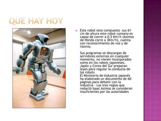 Que hay hoyEste robot esta compuesto  sus 61 cm de altura este robot coreano es capaz de correr a 0.5 Km/h (Asimos de Honda corre a 3Km/h), cuenta con reconocimiento de voz y de rostros. Sus programas se descargan de servidores externos en cualquier momento, no vienen incorporados como en los robots japoneses. Japón y Corea del Sur preparan leyes para regular la conducta de los robots El Ministerio de Industria japonés ha elaborado un documento de 60 páginas para debatir con la industria - Las tres reglas que redactó Isaac Asimos se consideran insuficientes por las autoridades 