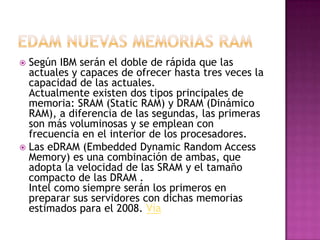 edam nuevas memorias ramSegún IBM serán el doble de rápida que las actuales y capaces de ofrecer hasta tres veces la capacidad de las actuales.Actualmente existen dos tipos principales de memoria: SRAM (Static RAM) y DRAM (Dinámico RAM), a diferencia de las segundas, las primeras son más voluminosas y se emplean con frecuencia en el interior de los procesadores.Las eDRAM (Embedded Dynamic Random Access Memory) es una combinación de ambas, que adopta la velocidad de las SRAM y el tamaño compacto de las DRAM .Intel como siempre serán los primeros en preparar sus servidores con dichas memorias estimados para el 2008. Vía