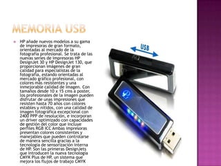 Memoria USBHP añade nuevos modelos a su gama de impresoras de gran formato, orientadas al mercado de la fotografía profesional. Se trata de las nuevas series de impresoras HP DesignJet 30 y HP DesignJet 130, que proporcionan imágenes de gran calidad para especialistas de la fotografía, estando orientadas al mercado gráfico profesional, con colores más resistentes y una inmejorable calidad de imagen. Con tamaños desde 10 x 15 cms a poster, los profesionales de la imagen pueden disfrutar de unas impresiones que resisten hasta 70 años con colores estables y nítidos, con una calidad de imagen fotográfica excepcional con 2400 PPP de resolución, e incorporan un driver optimizado con capacidades de gestión del color que incluye perfiles RGB ICC Ambas impresoras presentan colores consistentes y manejables que pueden controlarse de manera sencilla gracias a la tecnología de sensorización interna de HP. Son las primeras DesignJets que introducen la nueva tecnología CMYK Plus de HP, un sistema que mejora los flujos de trabajo CMYK