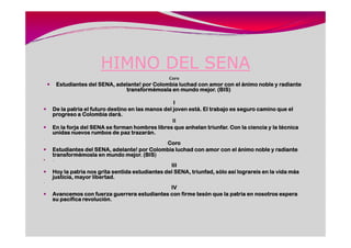 HIMNO DEL SENA
                                                   Coro
          Estudiantes del SENA, adelante! por Colombia luchad con amor con el ánimo noble y radiante
                                   transformémosla en mundo mejor. (BIS)

                                                     I
     De la patria el futuro destino en las manos del joven está. El trabajo es seguro camino que el
     progreso a Colombia dará.
                                                     II
     En la forja del SENA se forman hombres libres que anhelan triunfar. Con la ciencia y la técnica
     unidas nuevos rumbos de paz trazarán.
.
                                              Coro
     Estudiantes del SENA, adelante! por Colombia luchad con amor con el ánimo noble y radiante
                                      (BIS)
     transformémosla en mundo mejor. (BIS
     ..
                                                   III
     Hoy la patria nos grita sentida estudiantes del SENA, triunfad, sólo así lograreis en la vida más
     justicia, mayor libertad.
..
                                               IV
     Avancemos con fuerza guerrera estudiantes con firme tesón que la patria en nosotros espera
     su pacífica revolución.
 
