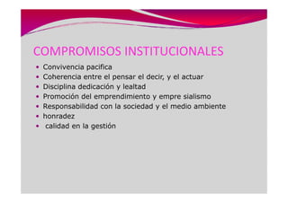COMPROMISOS INSTITUCIONALES
 Convivencia pacifica
 Coherencia entre el pensar el decir, y el actuar
 Disciplina dedicación y lealtad
 Promoción del emprendimiento y empre sialismo
 Responsabilidad con la sociedad y el medio ambiente
 honradez
  calidad en la gestión
 