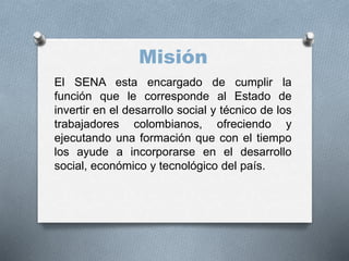 Misión
El SENA esta encargado de cumplir la
función que le corresponde al Estado de
invertir en el desarrollo social y técnico de los
trabajadores colombianos, ofreciendo y
ejecutando una formación que con el tiempo
los ayude a incorporarse en el desarrollo
social, económico y tecnológico del país.
 