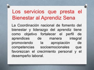 Los servicios que presta el
Bienestar al Aprendiz Sena
La Coordinación nacional de fomento del
bienestar y liderazgo del aprendiz tiene
como objetivo fortalecer el perfil de
aprendices de manera integral
promoviendo la apropiación de
competencias socioemocionales que
favorezcan el crecimiento personal y el
desempeño laboral​.
 