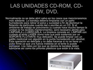 LAS UNIDADES CD-ROM, CD-RW, DVD. Normalmente no se debe abrir salvo en los casos que mencionaremos más adelante. La bandeja debería limpiarse con un paño humedecido para retirar el polvo y suciedad a fin de disminuir la flotación de partículas cuando lee o escribe en un CD. Si el ambiente de trabajo es polvoriento (o cuando hace mucho tiempo la unidad no ha recibido mantenimiento), será necesario abrirla para LIMPIARLA y LUBRICARLA. La limpieza consiste en: LIMPIAR con cuidado el lente LASER (toma nota que está sostenido por un SOPORTE FLOTANTE muy delicado). Se puede limpiar con un palillo medicinal con algodón en la punta humedecido con alcohol. Esta operación es delicada y no debe hacerse si no se tiene un pulso firme ya que una fuerza indebida en el lente lo puede estropear. Los rieles por los que se desliza la bandeja deben lubricarse así como los piñones plásticos que están a la vista.  