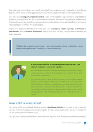 Cadastro Ambiental Rural | Módulo 2 14
Assim, fazendo a inscrição do seu imóvel rural no CAR você fará a sua parte no planejamento ambiental
do Brasil. Além dessa contribuição social, particularmente, você receberá uma série de benefícios.
Será mais fácil conseguir licenças ambientais, pois a comprovação da regularidade da propriedade vai
acontecer pela aprovação do CAR e o cumprimento de alguns pontos dos Programas de Regularização
Ambiental. Isso elimina procedimentos que antes eram obrigatórios, como a averbação em matrícula de
Reservas Legais no interior das propriedades.
A aprovação do seu CAR também vai liberar para você o acesso ao crédito agrícola e às linhas de fi-
nanciamento, além da isenção de impostos para os principais insumos e equipamentos utilizados em
sua propriedade.
Você contribui com o desenvolvimento e o meio ambiente do país, e o país contribui com o cresci-
mento do seu negócio rural e o aumento da sua qualidade de vida.
O termo sustentabilidade, ou desenvolvimento sustentável, está cada
vez mais presente no agronegócio brasileiro.
No atual cenário econômico, muitos produtores procuram realizar suas ati-
vidades causando o mínimo de impacto ao meio ambiente. E isso pode
trazer dinheiro, você sabia?
Por meio da máxima conservação dos recursos naturais das proprieda-
des rurais, também é possível ter retorno econômico. O turismo rural é um
bom exemplo de atividade rural sustentável, que pode trazer um retorno
econômico muito positivo, pois envolve atividades turísticas desenvolvidas
no meio rural, comprometidas com a conservação natural e com a produ-
ção agropecuária sustentável, agregando valor aos produtos e serviços do
campo.
Como o CAR foi desenvolvido?
Para tornar o CAR uma realidade, foi desenvolvido o Módulo de Cadastro: um programa de computador
para que nós mesmos possamos realizar o registro de nossa propriedade rural. É ele que iremos conhe-
cer nos próximos módulos deste curso.
Para que você vá se acostumando, dê uma olhada em algumas telas do sistema apresentadas a seguir.
 