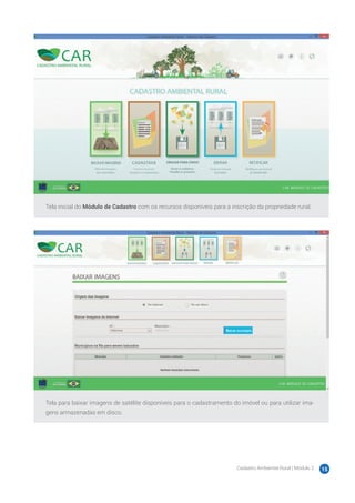 Cadastro Ambiental Rural | Módulo 2 15
Tela inicial do Módulo de Cadastro com os recursos disponíveis para a inscrição da propriedade rural.
Tela para baixar imagens de satélite disponíveis para o cadastramento do imóvel ou para utilizar ima-
gens armazenadas em disco.
 