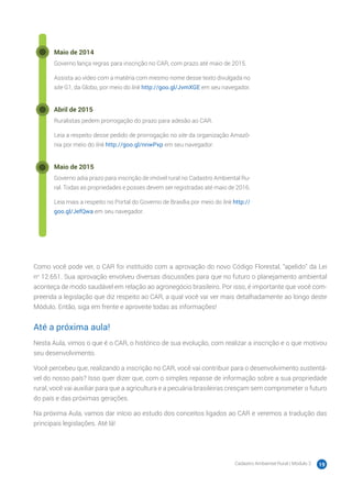 Cadastro Ambiental Rural | Módulo 2 19
Maio de 2014
Governo lança regras para inscrição no CAR, com prazo até maio de 2015.
Assista ao vídeo com a matéria com mesmo nome desse texto divulgada no
site G1, da Globo, por meio do link http://goo.gl/JvmXGE em seu navegador.
Abril de 2015
Ruralistas pedem prorrogação do prazo para adesão ao CAR.
Leia a respeito desse pedido de prorrogação no site da organização Amazô-
nia por meio do link http://goo.gl/nnwPxp em seu navegador.
Maio de 2015
Governo adia prazo para inscrição de imóvel rural no Cadastro Ambiental Ru-
ral. Todas as propriedades e posses devem ser registradas até maio de 2016.
Leia mais a respeito no Portal do Governo de Brasília por meio do link http://
goo.gl/JefQwa em seu navegador.
Como você pode ver, o CAR foi instituído com a aprovação do novo Código Florestal, “apelido” da Lei
no
12.651. Sua aprovação envolveu diversas discussões para que no futuro o planejamento ambiental
aconteça de modo saudável em relação ao agronegócio brasileiro. Por isso, é importante que você com-
preenda a legislação que diz respeito ao CAR, a qual você vai ver mais detalhadamente ao longo deste
Módulo. Então, siga em frente e aproveite todas as informações!
Até a próxima aula!
Nesta Aula, vimos o que é o CAR, o histórico de sua evolução, com realizar a inscrição e o que motivou
seu desenvolvimento.
Você percebeu que, realizando a inscrição no CAR, você vai contribuir para o desenvolvimento sustentá-
vel do nosso país? Isso quer dizer que, com o simples repasse de informação sobre a sua propriedade
rural, você vai auxiliar para que a agricultura e a pecuária brasileiras cresçam sem comprometer o futuro
do país e das próximas gerações.
Na próxima Aula, vamos dar início ao estudo dos conceitos ligados ao CAR e veremos a tradução das
principais legislações. Até lá!
 