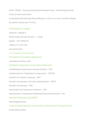 ©2015. SENAR – Serviço Nacional de Aprendizagem Rural – Administração Central.
Todos os direitos reservados.
A reprodução não autorizada desta publicação, no todo ou em parte, constitui violação
dos direitos autorais (Lei nº 9.610).
Informações e Contato
SGAN 601 –Módulo K
Edifício Antônio Ernesto de Salvo – 1º andar
Brasília – CEP 70830-021
Telefone: 61 2109-1300
www.senar.org.br
Curso Cadastro Ambiental Rural
Presidente do Conselho Deliberativo
João Martins da Silva Júnior
Entidades Integrantes do Conselho Deliberativo
Confederação da Agricultura e Pecuária do Brasil – CNA
Confederação dos Trabalhadores na Agricultura – CONTAG
Ministério do Trabalho e Emprego – MTE
Ministério da Agricultura, Pecuária e Abastecimento – MAPA
Ministério da Educação – MEC
Organização das Cooperativas Brasileiras – OCB
Agroindústrias / Indicação da Confederação Nacional da Indústria – CNI
Secretário Executivo do SENAR
Daniel Klüppel Carrara
Chefe do Departamento de Educação Profissional e Promoção Social
Andréa Barbosa Alves
 