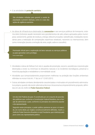 Cadastro Ambiental Rural | Módulo 2 23
•	 E as atividades de proteção sanitária.
•	 As obras de infraestrutura destinadas às concessões e aos serviços públicos de transporte, siste-
ma viário (inclusive aquele necessário aos parcelamentos de solo urbano aprovados pelos municí-
pios), saneamento, gestão de resíduos, energia, telecomunicações, radiodifusão, instalações neces-
sárias para a realização de competições esportivas estaduais, nacionais ou internacionais, bem
como mineração (exceto a extração de areia, argila, saibro e cascalho).
•	 Atividades e obras de Defesa Civil, isto é, aquelas de prevenção, socorro, assistência e reconstrução
destinadas a evitar ou minimizar os desastres naturais e os incidentes tecnológicos, preservar o
moral da população e restabelecer a normalidade social.
•	 Atividades que comprovadamente proporcionem melhorias na proteção das funções ambientais
referidas no inciso II do Art. 1º da Lei nº 12.651/2012.
•	 Outras atividades similares devidamente caracterizadas e motivadas em procedimento administra-
tivo próprio, quando não existir alternativa técnica e locacional ao empreendimento proposto, defini-
das em ato do chefe do Poder Executivo Federal.
São atividades voltadas para garantir a saúde da
população e prevenir doenças, como é o caso das
ações de vigilância sanitária.
Permissão oficial para a exploração de bens naturais ou serviços públicos
ou para aproveitar certo privilégio.
Fonte: Aulete Digital
Um dos três Poderes do país. É constituído por um conjunto de autorida-
des públicas que, conforme a Constituição Federal Brasileira, tem a fun-
ção de administrar o país, conforme os princípios da soberania popular
e da representação.
Segundo esses princípios, o poder político pertence ao povo e é exerci-
do, em nome deste, por órgãos constitucionalmente definidos. Assim, o
chefe do Poder Executivo Brasileiro é o(a) Presidente, que é eleito(a) pelo
povo como seu representante político.
 