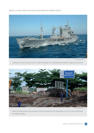 Cadastro Ambiental Rural | Módulo 2 24
Vejamos a seguir alguns exemplos de atividades de utilidade pública:
Fonte: Wikimedia
A defesa da costa marítima contra o tráfico de drogas é um exemplo de atividade de segurança nacional.
Fonte: Wikimedia
Obras de infraestrutura para receber os eventos esportivos das Olimpíadas, em 2016, são consideradas
de utilidade pública.
 