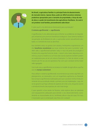 Cadastro Ambiental Rural | Módulo 2 35
No Brasil, a agricultura familiar é a principal fonte de abastecimento
do mercado interno. Apesar disso, pode ser difícil encontrar sistemas
produtivos apropriados para o tamanho da propriedade, a força da mão
de obra e o poder de investimento dos agricultores familiares. Se você é
um produtor rural familiar, provavelmente sabe disso!
E sabe qual é uma alternativa interessante para a produção?
O sistema agroflorestal, ou agrofloresta.
A agrofloresta é uma alternativa para enfrentar os problemas de degrada-
ção ambiental, pois promove benefícios ecológicos. Esse sistema facilita a
recuperação da fertilidade do solo, o qual acaba sendo naturalmente adu-
bado, e o controle de ervas as daninhas.
Isso também reduz os gastos com adubos, fertilizantes e agrotóxicos, um
dos benefícios econômicos que esse sistema traz para o produtor rural.
Além dele, a agroflorestal também reduz o risco de perda de produção e
fornece uma segunda fonte de renda ‒ e assim uma maior segurança eco-
nômica, já que a madeira ou os frutos das outras espécies também podem
ser explorados para se ter um retorno financeiro. E o fato de reduzir ou até
mesmo por fim ao uso do agrotóxico faz com que o produto tenha maior
valor agregado.
Com tudo isso, a agrofloresta se encaixa no modelo de agricultura, que faz
uso do manejo sustentável.
Para utilizar o sistema agroflorestal, recomenda-se que antes seja feito um
planejamento, se necessário, com um engenheiro agrônomo ou florestal.
Isso porque a agrofloresta é planejada para que o produtor tenha renda pro-
veniente da sua produção desde o primeiro ano de implantação. Logo, de-
ve-se garantir que haja colheita de espécies de ciclo curto, enquanto ocorre
o amadurecimento das espécies de ciclo mais longo.
E para garantir a boa saúde da floresta, cada espécie deve ser plantada
com espaçamento adequado para atender o seu desenvolvimento, consi-
derando as necessidades de luz, fertilidade, altura e tipo de copa. Por isso,
é necessário que a combinação seja feita com cuidado!
 