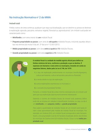 Cadastro Ambiental Rural | Módulo 2 36
Na Instrução Normativa no
2 do MMA
Imóvel rural
Prédio rústico de área contínua, qualquer que seja sua localização, que se destine ou possa se destinar
à exploração agrícola, pecuária, extrativa vegetal, florestal ou agroindustrial. Um imóvel rural pode ser
caracterizado como:
•	 Minifúndio: com área menor de um módulo fiscal.
•	 Pequena propriedade ou posse: com área de até quatro módulos fiscais, incluindo aquelas descri-
tas nos termos do inciso V do art. 3º da Lei no
12.651/2012.
•	 Média propriedade ou posse: com área entre a quatro e 15 módulos fiscais.
•	 Grande propriedade ou posse: com área superior a 15 módulos fiscais.
O módulo fiscal é a unidade de medida agrária oficial para definir os
limites mínimos de terra, conforme a produção a que se destina. É
expresso em hectares e varia entre os municípios, levando em conta os
seguintes fatores, dados pela Lei no 6.746, de 1979:
1.	o tipo de exploração predominante no município (hortifrutigranjeira,
cultura permanente, cultura temporária, pecuária ou florestal);
2.	a renda obtida no tipo de exploração;
3.	outras explorações expressivas no município; e
4.	o conceito de propriedade familiar.
Portanto, o módulo fiscal dá a área mínima necessária de um imóvel rural
para que sua exploração seja economicamente interessante.
Sabendo o número de módulos fiscais do imóvel rural, podemos definir
onde ele se encaixa em relação à classificação fundiária, ou seja, se ela é
um minifúndio, uma pequena, média ou grande propriedade.
Para saber a quantidade de módulos fiscais de um imóvel rural, basta di-
vidir a área aproveitável pela medida de módulo fiscal do município. Por
exemplo, em Goiânia (GO), um módulo fiscal corresponde a sete hectares.
Assim, uma propriedade rural de 42 hectares localizada dentro dos limites
do município de Goiânia terá 6,8 módulos fiscais. Essa é uma média pro-
priedade rural.
 