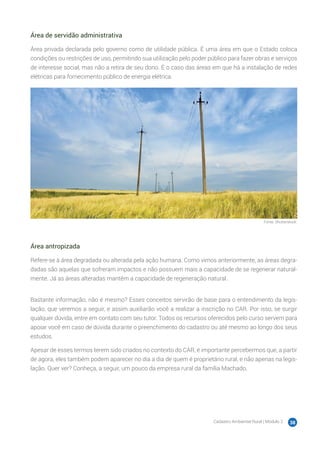 Cadastro Ambiental Rural | Módulo 2 38
Área de servidão administrativa
Área privada declarada pelo governo como de utilidade pública. É uma área em que o Estado coloca
condições ou restrições de uso, permitindo sua utilização pelo poder público para fazer obras e serviços
de interesse social, mas não a retira de seu dono. É o caso das áreas em que há a instalação de redes
elétricas para fornecimento público de energia elétrica.
Fonte: Shutterstock.
Área antropizada
Refere-se à área degradada ou alterada pela ação humana. Como vimos anteriormente, as áreas degra-
dadas são aquelas que sofreram impactos e não possuem mais a capacidade de se regenerar natural-
mente. Já as áreas alteradas mantêm a capacidade de regeneração natural.
Bastante informação, não é mesmo? Esses conceitos servirão de base para o entendimento da legis-
lação, que veremos a seguir, e assim auxiliarão você a realizar a inscrição no CAR. Por isso, se surgir
qualquer dúvida, entre em contato com seu tutor. Todos os recursos oferecidos pelo curso servem para
apoiar você em caso de dúvida durante o preenchimento do cadastro ou até mesmo ao longo dos seus
estudos.
Apesar de esses termos terem sido criados no contexto do CAR, é importante percebermos que, a partir
de agora, eles também podem aparecer no dia a dia de quem é proprietário rural, e não apenas na legis-
lação. Quer ver? Conheça, a seguir, um pouco da empresa rural da família Machado.
 