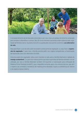 Cadastro Ambiental Rural | Módulo 2 39
Esta é a família Machado. Desde 2006, eles têm uma propriedade rural de 50 hectares no mu-
nicípio de Hidrolândia, Estado de Goiás, em que produzem jabuticaba.
Nesse município, o módulo fiscal tem 35 hectares, portanto, a propriedade da família Machado
tem 1,4 módulo fiscal, o que a caracteriza como pequena propriedade rural.
Como a propriedade existe como empresa rural desde antes de 22 de julho de 2008, é conside-
rada uma área rural consolidada.
Parte dos frutos produzidos pela família é vendida in natura na feira e a outra parte é utilizada
para fazer geleia, que é embalada e rotulada na propriedade, para depois ser vendida em mer-
cados da região.
O empreendimento da família está crescendo e, por isso, mais um pedaço de terra foi comprado
para ampliar e diversificar o pomar. São 35 novos hectares que ainda estão cobertos pela vege-
tação da floresta nativa. Quando a terra for ocupada pelo novo pomar, ocorrerá o uso alternativo
do solo.
Mas para fazer o uso do solo, será necessário cortar parte da vegetação, ou seja, fazer a supres-
são da vegetação. E para isso, a família precisa pedir, nos órgãos competentes, a Autorização
de Supressão para Uso Alternativo do Solo.
Uma boa parte da vegetação nativa será mantida no solo, pois a família Machado é adepta do
manejo sustentável. E a parte da matéria-prima que será suprimida da floresta também vai ser
utilizada, por isso, a família Machado também irá requisitar a Autorização para Utilização de
Matéria-Prima Florestal (AUMPF), que é expedida somente após uma vistoria técnica, que tem
o objetivo de constatar a existência de matéria-prima florestal, e após a conferência do volume
e da espécie dessa matéria.
 