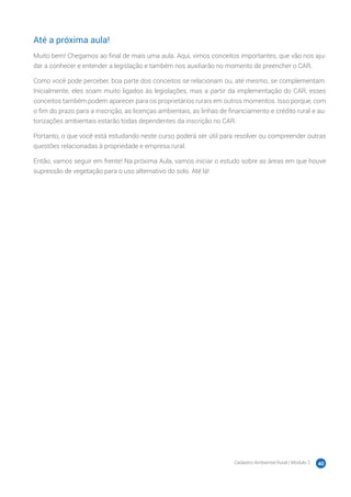 Cadastro Ambiental Rural | Módulo 2 40
Até a próxima aula!
Muito bem! Chegamos ao final de mais uma aula. Aqui, vimos conceitos importantes, que vão nos aju-
dar a conhecer e entender a legislação e também nos auxiliarão no momento de preencher o CAR.
Como você pode perceber, boa parte dos conceitos se relacionam ou, até mesmo, se complementam.
Inicialmente, eles soam muito ligados às legislações, mas a partir da implementação do CAR, esses
conceitos também podem aparecer para os proprietários rurais em outros momentos. Isso porque, com
o fim do prazo para a inscrição, as licenças ambientais, as linhas de financiamento e crédito rural e au-
torizações ambientais estarão todas dependentes da inscrição no CAR.
Portanto, o que você está estudando neste curso poderá ser útil para resolver ou compreender outras
questões relacionadas à propriedade e empresa rural.
Então, vamos seguir em frente! Na próxima Aula, vamos iniciar o estudo sobre as áreas em que houve
supressão de vegetação para o uso alternativo do solo. Até lá!
 