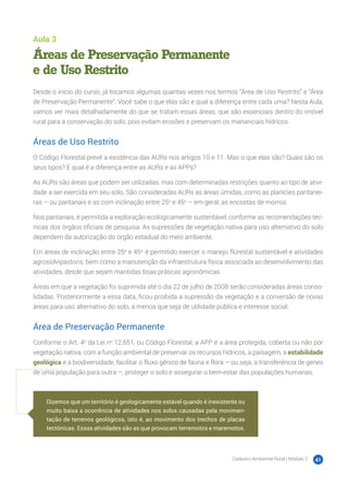 Cadastro Ambiental Rural | Módulo 2 41
Aula 3
Áreas de Preservação Permanente
e de Uso Restrito
Desde o início do curso, já tocamos algumas quantas vezes nos termos “Área de Uso Restrito” e “Área
de Preservação Permanente”. Você sabe o que elas são e qual a diferença entre cada uma? Nesta Aula,
vamos ver mais detalhadamente do que se tratam essas áreas, que são essenciais dentro do imóvel
rural para a conservação do solo, pois evitam erosões e preservam os mananciais hídricos.
Áreas de Uso Restrito
O Código Florestal prevê a existência das AURs nos artigos 10 e 11. Mas o que elas são? Quais são os
seus tipos? E qual é a diferença entre as AURs e as APPs?
As AURs são áreas que podem ser utilizadas, mas com determinadas restrições quanto ao tipo de ativi-
dade a ser exercida em seu solo. São consideradas AURs as áreas úmidas, como as planícies pantanei-
ras – ou pantanais e as com inclinação entre 25o
e 45o
– em geral, as encostas de morros.
Nos pantanais, é permitida a exploração ecologicamente sustentável, conforme as recomendações téc-
nicas dos órgãos oficiais de pesquisa. As supressões de vegetação nativa para uso alternativo do solo
dependem da autorização do órgão estadual do meio ambiente.
Em áreas de inclinação entre 25o
e 45o,
é permitido exercer o manejo florestal sustentável e atividades
agrossilvipastoris, bem como a manutenção da infraestrutura física associada ao desenvolvimento das
atividades, desde que sejam mantidas boas práticas agronômicas.
Áreas em que a vegetação foi suprimida até o dia 22 de julho de 2008 serão consideradas áreas conso-
lidadas. Posteriormente a essa data, ficou proibida a supressão da vegetação e a conversão de novas
áreas para uso alternativo do solo, a menos que seja de utilidade pública e interesse social.
Área de Preservação Permanente
Conforme o Art. 4o
da Lei no
12.651, ou Código Florestal, a APP é a área protegida, coberta ou não por
vegetação nativa, com a função ambiental de preservar os recursos hídricos, a paisagem, a estabilidade
geológica e a biodiversidade, facilitar o fluxo gênico de fauna e flora – ou seja, a transferência de genes
de uma população para outra –, proteger o solo e assegurar o bem-estar das populações humanas.
Dizemos que um território é geologicamente estável quando é inexistente ou
muito baixa a ocorrência de atividades nos solos causadas pela movimen-
tação de terrenos geológicos, isto é, ao movimento dos trechos de placas
tectônicas. Essas atividades são as que provocam terremotos e maremotos.
 