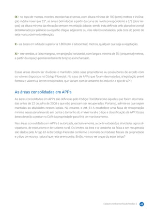 Cadastro Ambiental Rural | Módulo 2 43
IX - no topo de morros, montes, montanhas e serras, com altura mínima de 100 (cem) metros e inclina-
ção média maior que 25°, as áreas delimitadas a partir da curva de nível correspondente a 2/3 (dois ter-
ços) da altura mínima da elevação sempre em relação à base, sendo esta definida pelo plano horizontal
determinado por planície ou espelho d’água adjacente ou, nos relevos ondulados, pela cota do ponto de
sela mais próximo da elevação;
X - as áreas em altitude superior a 1.800 (mil e oitocentos) metros, qualquer que seja a vegetação;
XI - em veredas, a faixa marginal, em projeção horizontal, com largura mínima de 50 (cinquenta) metros,
a partir do espaço permanentemente brejoso e encharcado.
Essas áreas devem ser divididas e mantidas pelos seus proprietários ou possuidores de acordo com
os valores dispostos no Código Florestal. No caso de APPs que foram desmatadas, a legislação prevê
formas e valores a serem recuperados, que variam com o tamanho do imóvel e o tipo de APP.
As áreas consolidadas em APPs
As áreas consolidadas em APPs são definidas pelo Código Florestal como aquelas que foram desmata-
das antes de 22 de julho de 2008 e que não precisam ser recuperadas. Portanto, admite-se que sejam
mantidas as atividades nesses locias. No entanto, o Art. 61-A estabelece uma faixa de recuperação
mínima necessária levando em conta o tamanho do imóvel rural e o tipo e classificação da APP. Essas
áreas deverão constar no CAR da propriedade para fins de monitoramento.
Nas áreas consolidadas em APPs é autorizada, exclusivamente, a continuidade das atividades agrossil-
vipastoris, de ecoturismo e de turismo rural. Os limites da área e o tamanho da faixa a ser recuperada
são dados pelo Artigo 61-A do Código Florestal conforme o número de módulos fiscais da propriedade
e o tipo de recurso natural que nela se encontra. Então, vamos ver o que diz esse artigo?
 