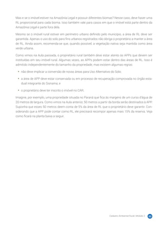 Cadastro Ambiental Rural | Módulo 2 53
Mas e se o imóvel estiver na Amazônia Legal e possuir diferentes biomas? Nesse caso, deve haver uma
RL proporcional para cada bioma. Isso também vale para casos em que o imóvel está parte dentro da
Amazônia Legal e parte fora dela.
Mesmo se o imóvel rural estiver em perímetro urbano definido pelo município, a área de RL deve ser
garantida. Apenas o uso do solo para fins urbanos registrados não obriga o proprietário a manter a área
de RL. Ainda assim, recomenda-se que, quando possível, a vegetação nativa seja mantida como área
verde urbana.
Como vimos na Aula passada, o proprietário rural também deve estar atento às APPs que devem ser
instituídas em seu imóvel rural. Algumas vezes, as APPs podem estar dentro das áreas de RL. Isso é
admitido independentemente do tamanho da propriedade, mas existem algumas regras:
•	 não deve implicar a conversão de novas áreas para Uso Alternativo do Solo;
•	 a área de APP deve estar conservada ou em processo de recuperação comprovada no órgão esta-
dual integrante do Sisnama; e
•	 o proprietário deve ter inscrito o imóvel no CAR.
Imagine, por exemplo, uma propriedade situada no Paraná que fica às margens de um curso d’água de
20 metros de largura. Como vimos na Aula anterior, 50 metros a partir da borda serão destinados à APP.
Suponha que esses 50 metros deem conta de 5% da área de RL que o proprietário deve garantir. Con-
siderando que a APP pode contar como RL, ele precisará recompor apenas mais 15% da reserva. Veja
como ficará na planta baixa a seguir.
 
