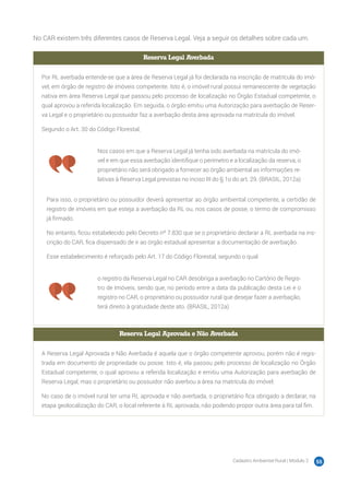 Cadastro Ambiental Rural | Módulo 2 55
No CAR existem três diferentes casos de Reserva Legal. Veja a seguir os detalhes sobre cada um.
Reserva Legal Averbada
Por RL averbada entende-se que a área de Reserva Legal já foi declarada na inscrição de matrícula do imó-
vel, em órgão de registro de imóveis competente. Isto é, o imóvel rural possui remanescente de vegetação
nativa em área Reserva Legal que passou pelo processo de localização no Órgão Estadual competente, o
qual aprovou a referida localização. Em seguida, o órgão emitiu uma Autorização para averbação de Reser-
va Legal e o proprietário ou possuidor faz a averbação desta área aprovada na matrícula do imóvel.
Segundo o Art. 30 do Código Florestal,
Nos casos em que a Reserva Legal já tenha sido averbada na matrícula do imó-
vel e em que essa averbação identifique o perímetro e a localização da reserva, o
proprietário não será obrigado a fornecer ao órgão ambiental as informações re-
lativas à Reserva Legal previstas no inciso III do § 1o do art. 29. (BRASIL, 2012a)
Para isso, o proprietário ou possuidor deverá apresentar ao órgão ambiental competente, a certidão de
registro de imóveis em que esteja a averbação da RL ou, nos casos de posse, o termo de compromisso
já firmado.
No entanto, ficou estabelecido pelo Decreto nº 7.830 que se o proprietário declarar a RL averbada na ins-
crição do CAR, fica dispensado de ir ao órgão estadual apresentar a documentação de averbação.
Esse estabelecimento é reforçado pelo Art. 17 do Código Florestal, segundo o qual
o registro da Reserva Legal no CAR desobriga a averbação no Cartório de Regis-
tro de Imóveis, sendo que, no período entre a data da publicação desta Lei e o
registro no CAR, o proprietário ou possuidor rural que desejar fazer a averbação,
terá direito à gratuidade deste ato. (BRASIL, 2012a)
Reserva Legal Aprovada e Não Averbada
A Reserva Legal Aprovada e Não Averbada é aquela que o órgão competente aprovou, porém não é regis-
trada em documento de propriedade ou posse. Isto é, ela passou pelo processo de localização no Órgão
Estadual competente, o qual aprovou a referida localização e emitiu uma Autorização para averbação de
Reserva Legal, mas o proprietário ou possuidor não averbou a área na matrícula do imóvel.
No caso de o imóvel rural ter uma RL aprovada e não averbada, o proprietário fica obrigado a declarar, na
etapa geolocalização do CAR, o local referente à RL aprovada, não podendo propor outra área para tal fim.
 