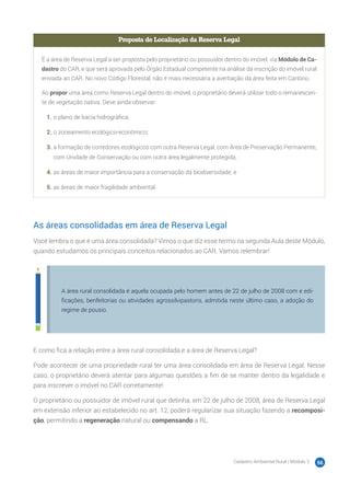 Cadastro Ambiental Rural | Módulo 2 56
Proposta de Localização da Reserva Legal
É a área de Reserva Legal a ser proposta pelo proprietário ou possuidor dentro do imóvel, via Módulo de Ca-
dastro do CAR, e que será aprovada pelo Órgão Estadual competente na análise da inscrição do imóvel rural
enviada ao CAR. No novo Código Florestal, não é mais necessária a averbação da área feita em Cartório.
Ao propor uma área como Reserva Legal dentro do imóvel, o proprietário deverá utilizar todo o remanescen-
te de vegetação nativa. Deve ainda observar:
1.	o plano de bacia hidrográfica;
2.	o zoneamento ecológico-econômico;
3.	a formação de corredores ecológicos com outra Reserva Legal, com Área de Preservação Permanente,
com Unidade de Conservação ou com outra área legalmente protegida;
4.	as áreas de maior importância para a conservação da biodiversidade; e
5.	as áreas de maior fragilidade ambiental.
As áreas consolidadas em área de Reserva Legal
Você lembra o que é uma área consolidada? Vimos o que diz esse termo na segunda Aula deste Módulo,
quando estudamos os principais conceitos relacionados ao CAR. Vamos relembrar!
A área rural consolidada é aquela ocupada pelo homem antes de 22 de julho de 2008 com e edi-
ficações, benfeitorias ou atividades agrossilvipastoris, admitida neste último caso, a adoção do
regime de pousio.
E como fica a relação entre a área rural consolidada e a área de Reserva Legal?
Pode acontecer de uma propriedade rural ter uma área consolidada em área de Reserva Legal. Nesse
caso, o proprietário deverá atentar para algumas questões a fim de se manter dentro da legalidade e
para inscrever o imóvel no CAR corretamente!
O proprietário ou possuidor de imóvel rural que detinha, em 22 de julho de 2008, área de Reserva Legal
em extensão inferior ao estabelecido no art. 12, poderá regularizar sua situação fazendo a recomposi-
ção, permitindo a regeneração natural ou compensando a RL.
 
