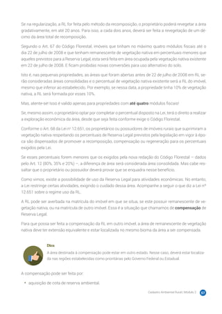 Cadastro Ambiental Rural | Módulo 2 57
Se na regularização, a RL for feita pelo método da recomposição, o proprietário poderá revegetar a área
gradativamente, em até 20 anos. Para isso, a cada dois anos, deverá ser feita a revegetação de um dé-
cimo da área total de recomposição.
Segundo o Art. 67 do Código Florestal, imóveis que tinham no máximo quatro módulos fiscais até o
dia 22 de julho de 2008 e que tenham remanescente de vegetação nativa em percentuais menores que
aqueles previstos para a Reserva Legal, esta será feita em área ocupada pela vegetação nativa existente
em 22 de julho de 2008. E ficam proibidas novas conversões para uso alternativo do solo.
Isto é, nas pequenas propriedades, as áreas que foram abertas antes de 22 de julho de 2008 em RL se-
rão consideradas áreas consolidadas e o percentual de vegetação nativa existente será a RL do imóvel,
mesmo que inferior ao estabelecido. Por exemplo, se nessa data, a propriedade tinha 10% de vegetação
nativa, a RL será formada por esses 10%.
Mas, atente-se! Isso é valido apenas para propriedades com até quatro módulos fiscais!
Se, mesmo assim, o proprietário optar por completar o percentual disposto na Lei, terá o direito a realizar
a exploração econômica da área, desde que seja feita conforme exige o Código Florestal.
Conforme o Art. 68 da Lei no
12.651, os proprietários ou possuidores de imóveis rurais que suprimiram a
vegetação nativa respeitando os percentuais de Reserva Legal previstos pela legislação em vigor à épo-
ca são dispensados de promover a recomposição, compensação ou regeneração para os percentuais
exigidos pela Lei.
Se esses percentuais forem menores que os exigidos pela nova redação do Código Florestal – dados
pelo Art. 12 (80%, 35% e 20%) –, a diferença de área será considerada área consolidada. Mas cabe res-
saltar que o proprietário ou possuidor deverá provar que se enquadra nesse benefício.
Como vimos, existe a possibilidade de uso da Reserva Legal para atividades econômicas. No entanto,
a Lei restringe certas atividades, exigindo o cuidado dessa área. Acompanhe a seguir o que diz a Lei nº
12.651 sobre o regime uso da RL.
A RL pode ser averbada na matrícula do imóvel em que se situa, se este possuir remanescente de ve-
getação nativa, ou na matrícula de outro imóvel. Essa é a situação que chamamos de compensação de
Reserva Legal.
Para que possa ser feita a compensação da RL em outro imóvel, a área de remanescente de vegetação
nativa deve ter extensão equivalente e estar localizada no mesmo bioma da área a ser compensada.
Dica
A área destinada à compensação pode estar em outro estado. Nesse caso, deverá estar localiza-
da nas regiões estabelecidas como prioritárias pelo Governo Federal ou Estadual.
A compensação pode ser feita por:
•	 aquisição de cota de reserva ambiental.
 