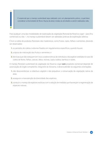 Cadastro Ambiental Rural | Módulo 2 59
É essencial que o manejo sustentável seja realizado com um planejamento prévio, o qual deve
considerar a diversidade de flora e fauna da área e todas as atividades a serem realizadas nela.
Para qualquer uma das modalidades de exploração da vegetação florestal da Reserva Legal – para fins
comerciais ou não –, no manejo sustentável devem ser adotadas práticas de exploração seletiva.
É livre a coleta de produtos florestais não madeireiros, como frutos, cipós, folhas e sementes, devendo
ser observados:
1.	os períodos de coleta e volumes fixados em regulamentos específicos, quando houver;
2.	a época de maturação dos frutos e sementes; e
3.	técnicas que não coloquem em risco a sobrevivência de indivíduos e da espécie coletada no caso de
coleta de flores, folhas, cascas, óleos, resinas, cipós, bulbos, bambus e raízes.
O manejo florestal sustentável da vegetação da Reserva Legal com propósito comercial depende de
autorização do órgão competente, integrante do Sisnama, e deverá atender às seguintes orientações:
1.	não descaracterizar a cobertura vegetal e não prejudicar a conservação da vegetação nativa da
área;
2.	assegurar a manutenção da diversidade das espécies;
3.	conduzir o manejo de espécies exóticas com a adoção de medidas que favoreçam a regeneração de
espécies nativas.
 